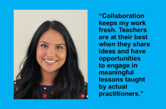 Gabriela Orozco Gonzalez, quote: “Collaboration keeps my work fresh. Teachers are at their best when they share ideas and have opportunities to engage in meaningful lessons taught by actual practitioners.”
